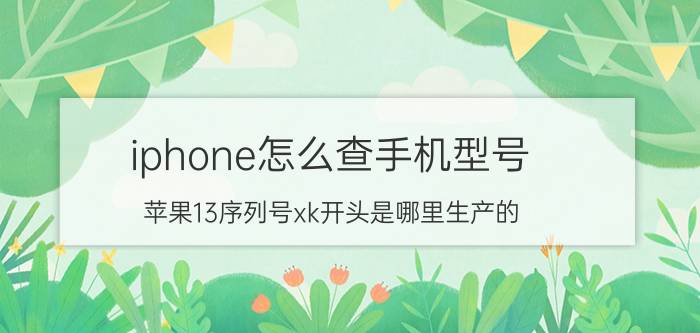 iphone怎么查手机型号 苹果13序列号xk开头是哪里生产的？